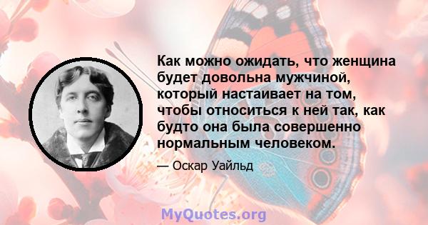 Как можно ожидать, что женщина будет довольна мужчиной, который настаивает на том, чтобы относиться к ней так, как будто она была совершенно нормальным человеком.