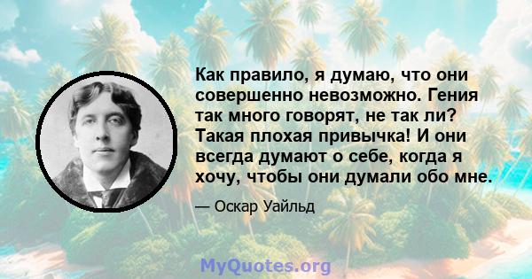 Как правило, я думаю, что они совершенно невозможно. Гения так много говорят, не так ли? Такая плохая привычка! И они всегда думают о себе, когда я хочу, чтобы они думали обо мне.