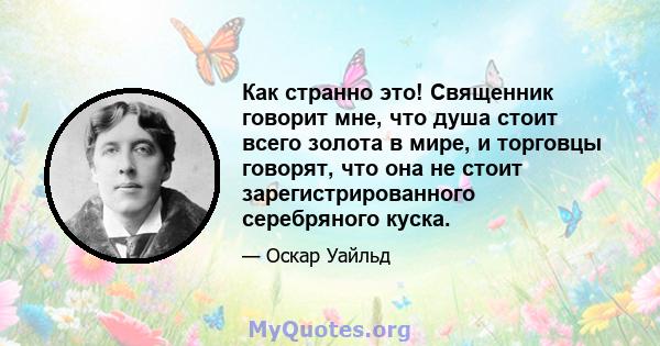 Как странно это! Священник говорит мне, что душа стоит всего золота в мире, и торговцы говорят, что она не стоит зарегистрированного серебряного куска.