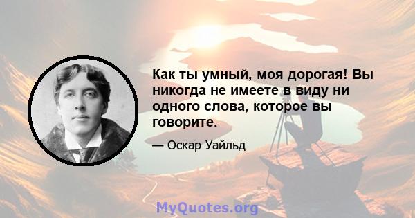 Как ты умный, моя дорогая! Вы никогда не имеете в виду ни одного слова, которое вы говорите.