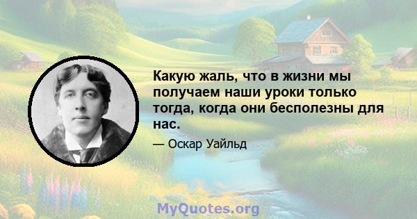 Какую жаль, что в жизни мы получаем наши уроки только тогда, когда они бесполезны для нас.