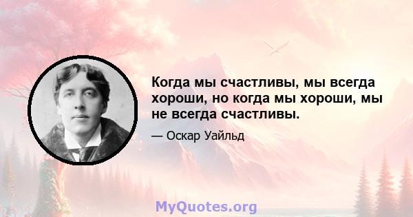 Когда мы счастливы, мы всегда хороши, но когда мы хороши, мы не всегда счастливы.