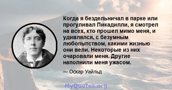 Когда я бездельничал в парке или прогуливал Пикадилли, я смотрел на всех, кто прошел мимо меня, и удивлялся, с безумным любопытством, какими жизнью они вели. Некоторые из них очаровали меня. Другие наполнили меня ужасом.