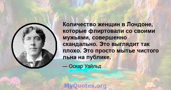 Количество женщин в Лондоне, которые флиртовали со своими мужьями, совершенно скандально. Это выглядит так плохо. Это просто мытье чистого льна на публике.