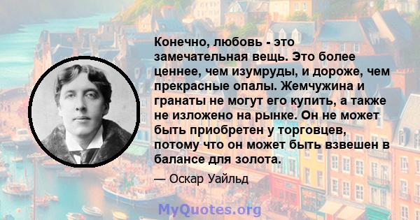 Конечно, любовь - это замечательная вещь. Это более ценнее, чем изумруды, и дороже, чем прекрасные опалы. Жемчужина и гранаты не могут его купить, а также не изложено на рынке. Он не может быть приобретен у торговцев,