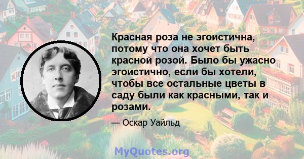 Красная роза не эгоистична, потому что она хочет быть красной розой. Было бы ужасно эгоистично, если бы хотели, чтобы все остальные цветы в саду были как красными, так и розами.