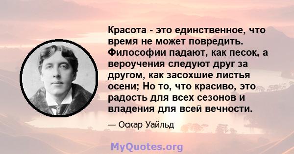 Красота - это единственное, что время не может повредить. Философии падают, как песок, а вероучения следуют друг за другом, как засохшие листья осени; Но то, что красиво, это радость для всех сезонов и владения для всей 