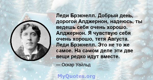 Леди Брэкнелл. Добрый день, дорогой Алджернон, надеюсь, ты ведешь себя очень хорошо. Алджернон. Я чувствую себя очень хорошо, тетя Августа. Леди Брэкнелл. Это не то же самое. На самом деле эти две вещи редко идут вместе.