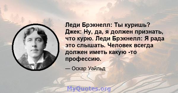 Леди Брэкнелл: Ты куришь? Джек: Ну, да, я должен признать, что курю. Леди Брэкнелл: Я рада это слышать. Человек всегда должен иметь какую -то профессию.