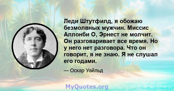 Леди Штутфилд, я обожаю безмолвных мужчин. Миссис Аллонби О, Эрнест не молчит. Он разговаривает все время. Но у него нет разговора. Что он говорит, я не знаю. Я не слушал его годами.