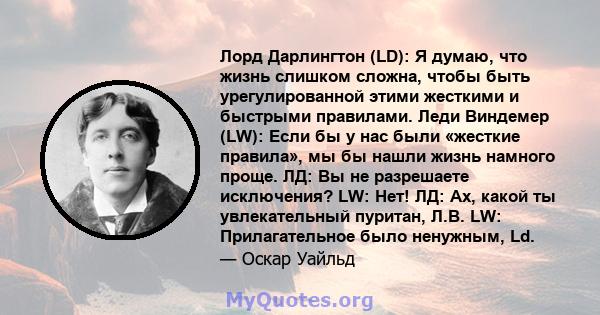 Лорд Дарлингтон (LD): Я думаю, что жизнь слишком сложна, чтобы быть урегулированной этими жесткими и быстрыми правилами. Леди Виндемер (LW): Если бы у нас были «жесткие правила», мы бы нашли жизнь намного проще. ЛД: Вы