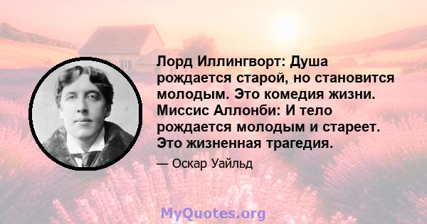 Лорд Иллингворт: Душа рождается старой, но становится молодым. Это комедия жизни. Миссис Аллонби: И тело рождается молодым и стареет. Это жизненная трагедия.