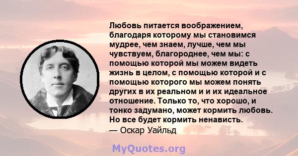 Любовь питается воображением, благодаря которому мы становимся мудрее, чем знаем, лучше, чем мы чувствуем, благороднее, чем мы: с помощью которой мы можем видеть жизнь в целом, с помощью которой и с помощью которого мы