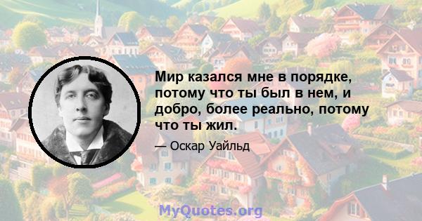 Мир казался мне в порядке, потому что ты был в нем, и добро, более реально, потому что ты жил.