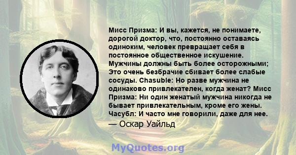 Мисс Призма: И вы, кажется, не понимаете, дорогой доктор, что, постоянно оставаясь одиноким, человек превращает себя в постоянное общественное искушение. Мужчины должны быть более осторожными; Это очень безбрачие