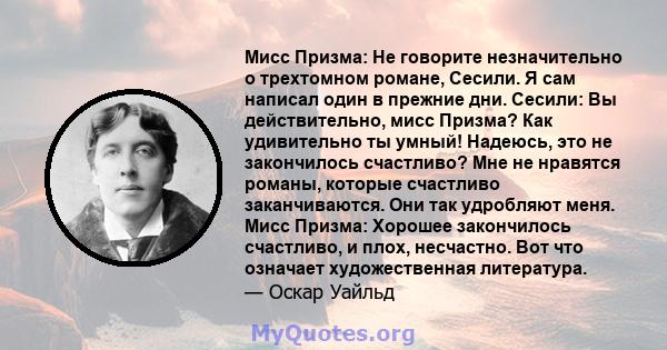 Мисс Призма: Не говорите незначительно о трехтомном романе, Сесили. Я сам написал один в прежние дни. Сесили: Вы действительно, мисс Призма? Как удивительно ты умный! Надеюсь, это не закончилось счастливо? Мне не