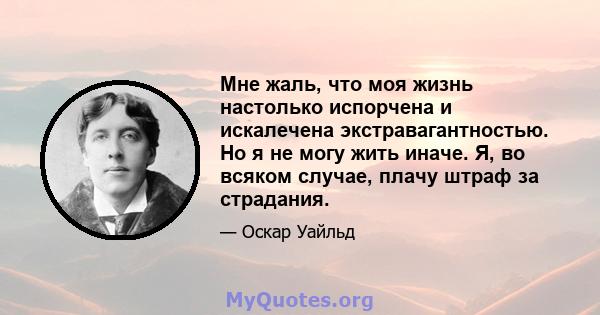 Мне жаль, что моя жизнь настолько испорчена и искалечена экстравагантностью. Но я не могу жить иначе. Я, во всяком случае, плачу штраф за страдания.