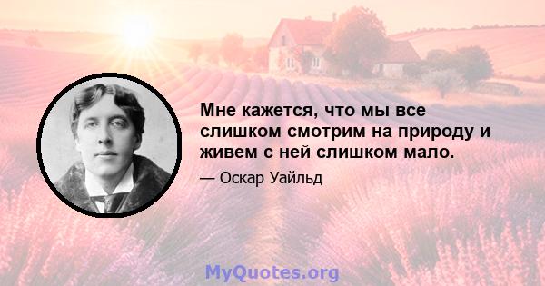 Мне кажется, что мы все слишком смотрим на природу и живем с ней слишком мало.