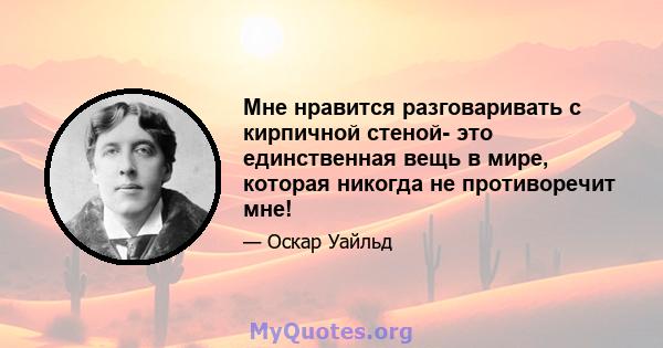 Мне нравится разговаривать с кирпичной стеной- это единственная вещь в мире, которая никогда не противоречит мне!