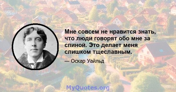 Мне совсем не нравится знать, что люди говорят обо мне за спиной. Это делает меня слишком тщеславным.