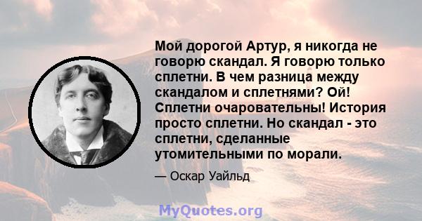 Мой дорогой Артур, я никогда не говорю скандал. Я говорю только сплетни. В чем разница между скандалом и сплетнями? Ой! Сплетни очаровательны! История просто сплетни. Но скандал - это сплетни, сделанные утомительными по 