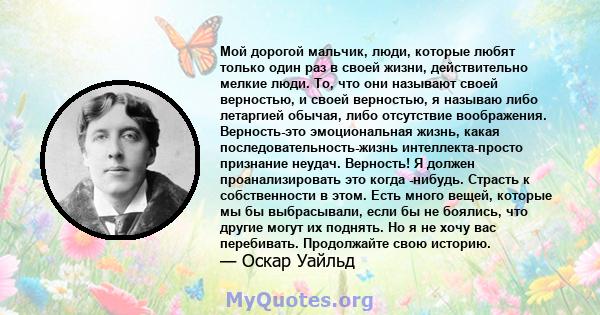 Мой дорогой мальчик, люди, которые любят только один раз в своей жизни, действительно мелкие люди. То, что они называют своей верностью, и своей верностью, я называю либо летаргией обычая, либо отсутствие воображения.