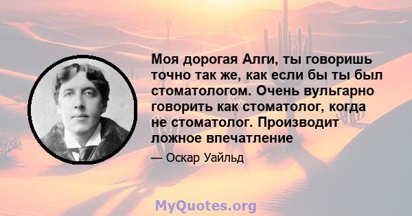 Моя дорогая Алги, ты говоришь точно так же, как если бы ты был стоматологом. Очень вульгарно говорить как стоматолог, когда не стоматолог. Производит ложное впечатление