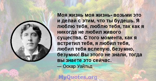 Моя жизнь моя жизнь- возьми это и делай с этим, что ты будешь. Я люблю тебя, люблю тебя, так как я никогда не любил живого существа. С того момента, как я встретил тебя, я любил тебя, любил тебя вслепую, безумно,