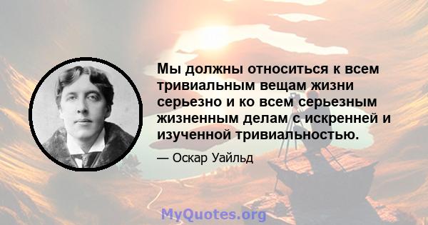 Мы должны относиться к всем тривиальным вещам жизни серьезно и ко всем серьезным жизненным делам с искренней и изученной тривиальностью.