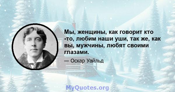 Мы, женщины, как говорит кто -то, любим наши уши, так же, как вы, мужчины, любят своими глазами.