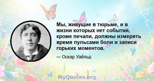 Мы, живущие в тюрьме, и в жизни которых нет событий, кроме печали, должны измерять время пульсами боли и записи горьких моментов.