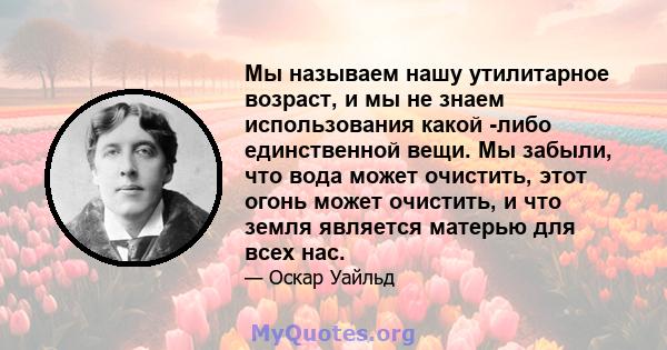 Мы называем нашу утилитарное возраст, и мы не знаем использования какой -либо единственной вещи. Мы забыли, что вода может очистить, этот огонь может очистить, и что земля является матерью для всех нас.