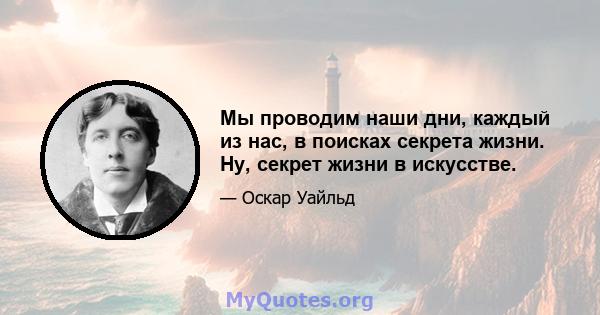 Мы проводим наши дни, каждый из нас, в поисках секрета жизни. Ну, секрет жизни в искусстве.