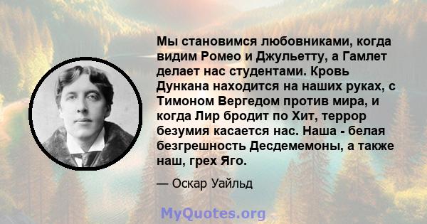 Мы становимся любовниками, когда видим Ромео и Джульетту, а Гамлет делает нас студентами. Кровь Дункана находится на наших руках, с Тимоном Вергедом против мира, и когда Лир бродит по Хит, террор безумия касается нас.