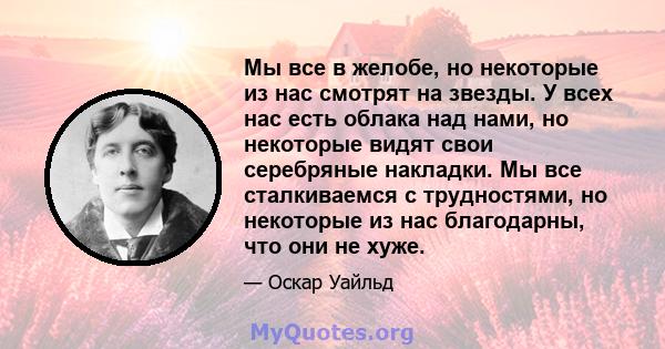 Мы все в желобе, но некоторые из нас смотрят на звезды. У всех нас есть облака над нами, но некоторые видят свои серебряные накладки. Мы все сталкиваемся с трудностями, но некоторые из нас благодарны, что они не хуже.