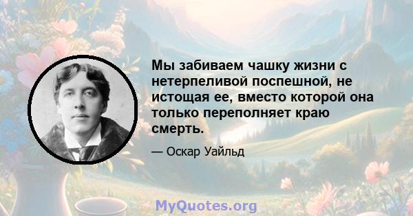 Мы забиваем чашку жизни с нетерпеливой поспешной, не истощая ее, вместо которой она только переполняет краю смерть.