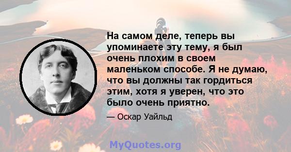 На самом деле, теперь вы упоминаете эту тему, я был очень плохим в своем маленьком способе. Я не думаю, что вы должны так гордиться этим, хотя я уверен, что это было очень приятно.