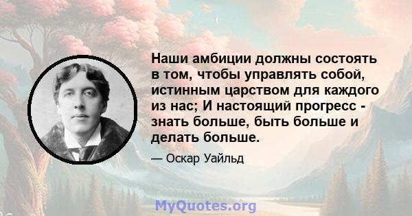 Наши амбиции должны состоять в том, чтобы управлять собой, истинным царством для каждого из нас; И настоящий прогресс - знать больше, быть больше и делать больше.