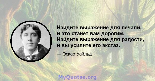 Найдите выражение для печали, и это станет вам дорогим. Найдите выражение для радости, и вы усилите его экстаз.