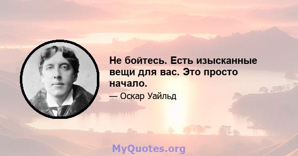 Не бойтесь. Есть изысканные вещи для вас. Это просто начало.