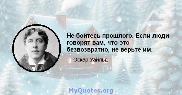 Не бойтесь прошлого. Если люди говорят вам, что это безвозвратно, не верьте им.