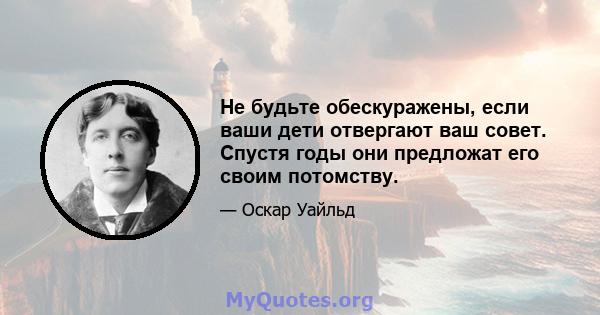 Не будьте обескуражены, если ваши дети отвергают ваш совет. Спустя годы они предложат его своим потомству.