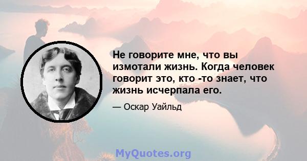 Не говорите мне, что вы измотали жизнь. Когда человек говорит это, кто -то знает, что жизнь исчерпала его.