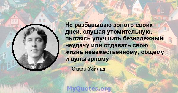 Не разбавываю золото своих дней, слушая утомительную, пытаясь улучшить безнадежный неудачу или отдавать свою жизнь невежественному, общему и вульгарному