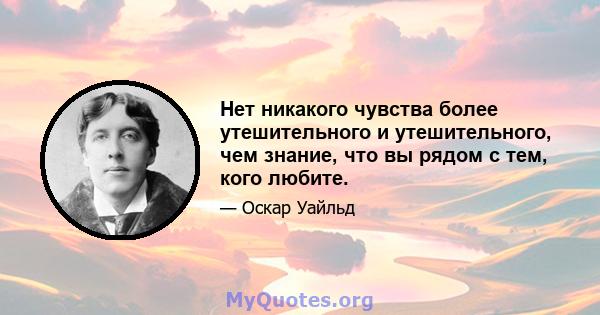 Нет никакого чувства более утешительного и утешительного, чем знание, что вы рядом с тем, кого любите.