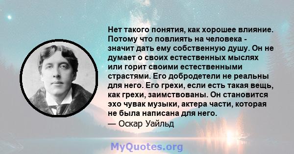 Нет такого понятия, как хорошее влияние. Потому что повлиять на человека - значит дать ему собственную душу. Он не думает о своих естественных мыслях или горит своими естественными страстями. Его добродетели не реальны