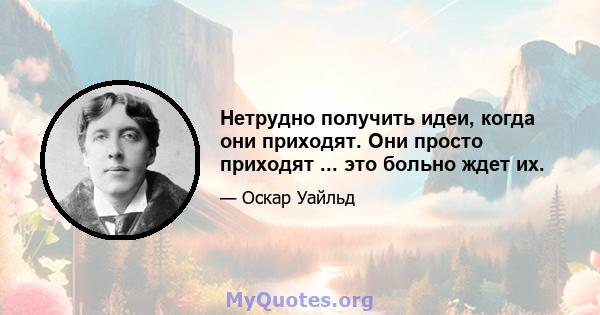 Нетрудно получить идеи, когда они приходят. Они просто приходят ... это больно ждет их.