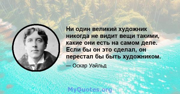 Ни один великий художник никогда не видит вещи такими, какие они есть на самом деле. Если бы он это сделал, он перестал бы быть художником.