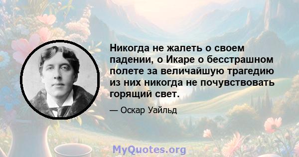 Никогда не жалеть о своем падении, о Икаре о бесстрашном полете за величайшую трагедию из них никогда не почувствовать горящий свет.