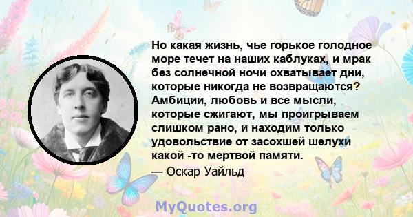 Но какая жизнь, чье горькое голодное море течет на наших каблуках, и мрак без солнечной ночи охватывает дни, которые никогда не возвращаются? Амбиции, любовь и все мысли, которые сжигают, мы проигрываем слишком рано, и